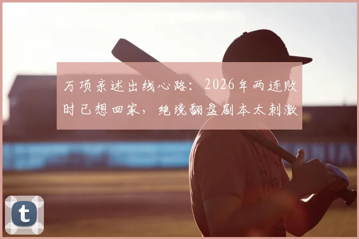 万项亲述出线心路:2026年两连败时已想回家,绝境翻盘剧本太刺激