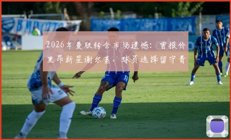 2026年曼联转会市场遗憾:曾报价里昂新星谢尔基,球员选择留守青训营的背后考量