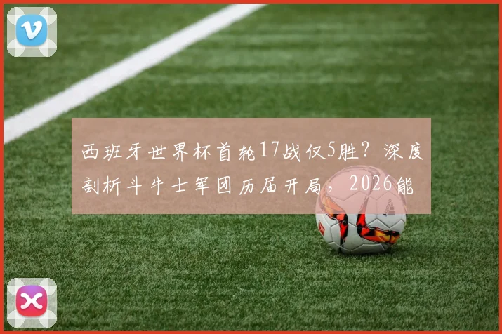 西班牙世界杯首轮17战仅5胜？深度剖析斗牛士军团历届开局，2026能否复制2010年逆袭奇迹