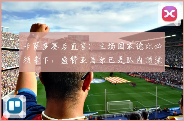 卡萨多赛后直言：主场国家德比必须拿下，盛赞亚马尔已是队内顶梁柱，巴萨未来核心浮现