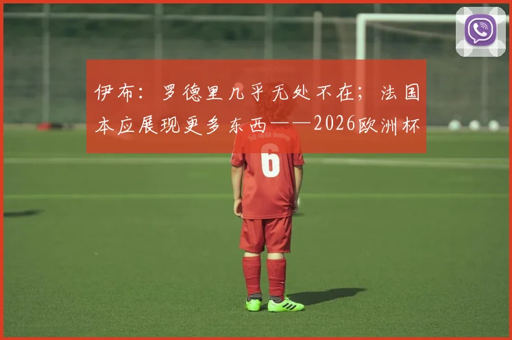 伊布:罗德里几乎无处不在;法国本应展现更多东西——2026欧洲杯夺冠关键解读