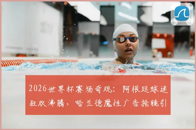 2026世界杯赛场奇观：阿根廷球迷狂欢沸腾，哈兰德魔性广告抢镜引爆看台