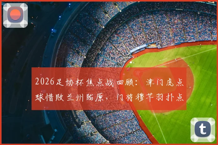 2026足协杯焦点战回顾：津门虎点球惜败兰州陇原，门将穆芊羽扑点难救主