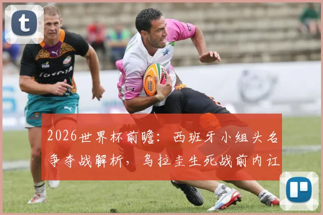 2026世界杯前瞻：西班牙小组头名争夺战解析，乌拉圭生死战前内讧传闻发酵