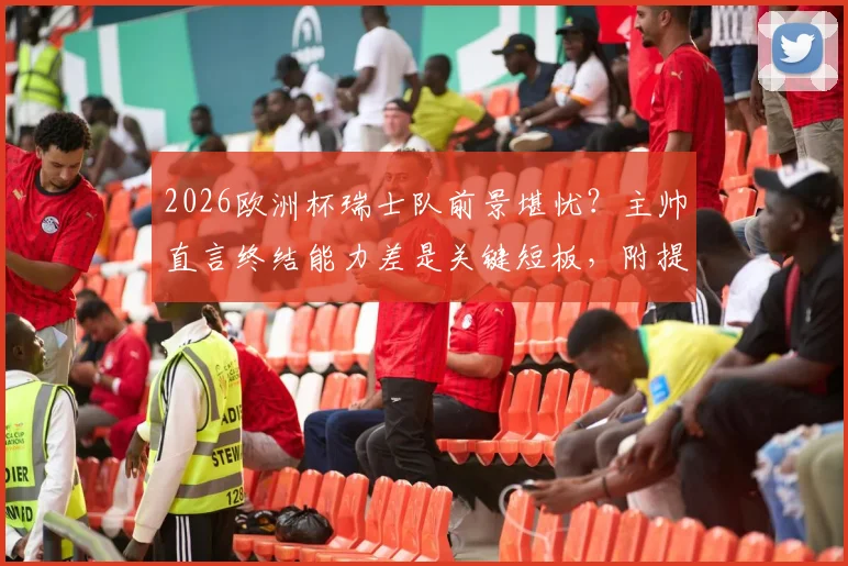 2026欧洲杯瑞士队前景堪忧?主帅直言终结能力差是关键短板,附提升临门一脚训练方法指南