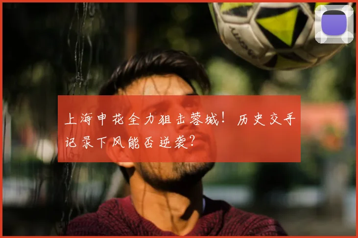 上海申花全力狙击蓉城！历史交手记录下风能否逆袭？