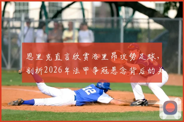恩里克直言欣赏洛里昂攻势足球，剖析2026年法甲争冠悬念背后的关键因素