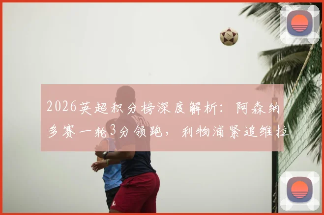 2026英超积分榜深度解析：阿森纳多赛一轮3分领跑，利物浦紧追维拉，曼联争四形势几何？