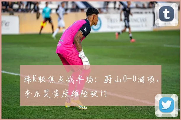 韩K联焦点战半场：蔚山0-0浦项，李东炅黄庶雄险破门
