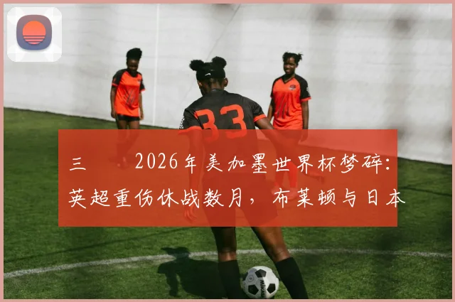 三笘薫2026年美加墨世界杯梦碎：英超重伤休战数月，布莱顿与日本队战术影响几何？