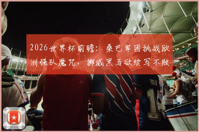 2026世界杯前瞻:桑巴军团挑战欧洲强队魔咒,挪威黑马欲续写不败神话?欧洲之路成最大考验