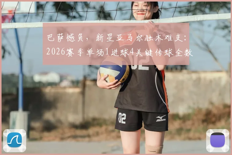 巴萨憾负，新星亚马尔独木难支：2026赛季单场1进球4关键传球全数据解析