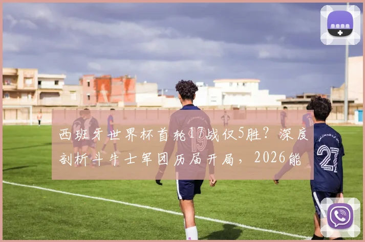 西班牙世界杯首轮17战仅5胜？深度剖析斗牛士军团历届开局，2026能否复制2010年逆袭奇迹