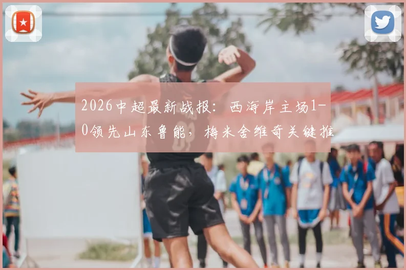 2026中超最新战报:西海岸主场1-0领先山东鲁能,梅米舍维奇关键推射破门,附全场数据与技术统计解析