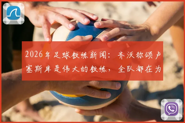 2026年足球教练新闻：齐沃称颂卢塞斯库是伟大的教练，全队都在为他祈祷与祝福
