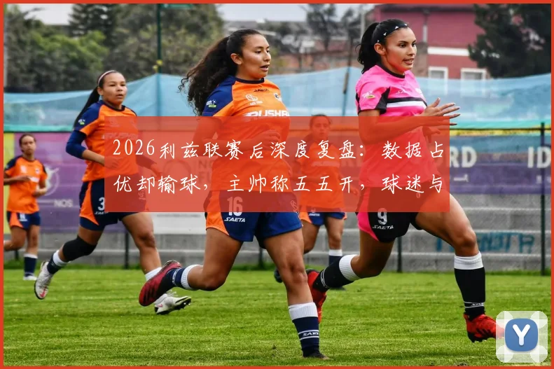 2026利兹联赛后深度复盘：数据占优却输球，主帅称五五开，球迷与专家观点激烈碰撞