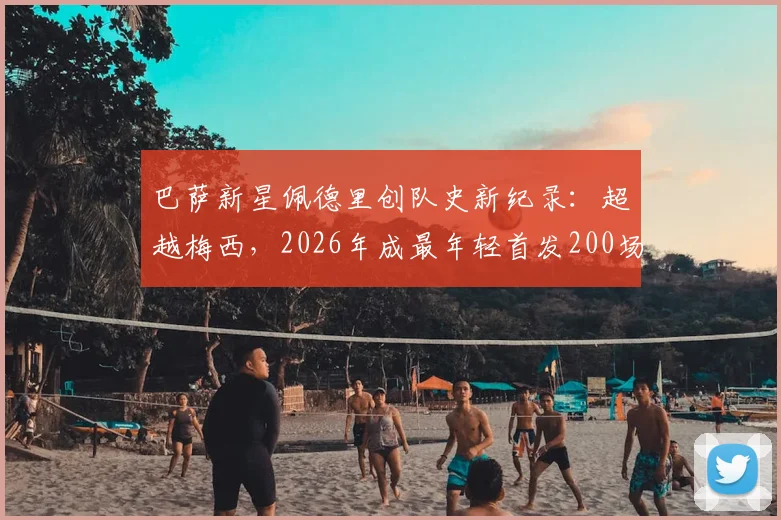 巴萨新星佩德里创队史新纪录：超越梅西，2026年成最年轻首发200场球员，数据详情全解析