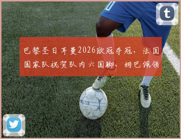 巴黎圣日耳曼2026欧冠夺冠，法国国家队祝贺队内六国脚，姆巴佩领衔捧杯阵容解析