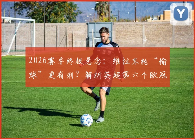2026赛季终极悬念：维拉末轮“输球”更有利？解析英超第六个欧冠名额诞生条件