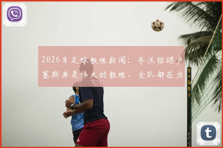 2026年足球教练新闻：齐沃称颂卢塞斯库是伟大的教练，全队都在为他祈祷与祝福