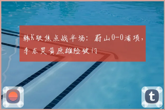 韩K联焦点战半场：蔚山0-0浦项，李东炅黄庶雄险破门